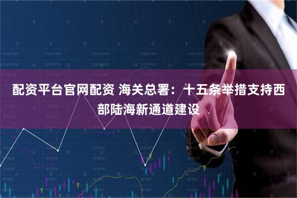 配资平台官网配资 海关总署：十五条举措支持西部陆海新通道建设