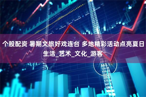 个股配资 暑期文旅好戏连台 多地精彩活动点亮夏日生活_艺术_文化_游客