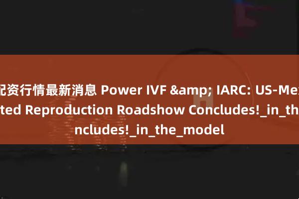配资行情最新消息 Power IVF & IARC: US-Mexico Assisted Reproduction Roadshow Concludes!_in_the_model