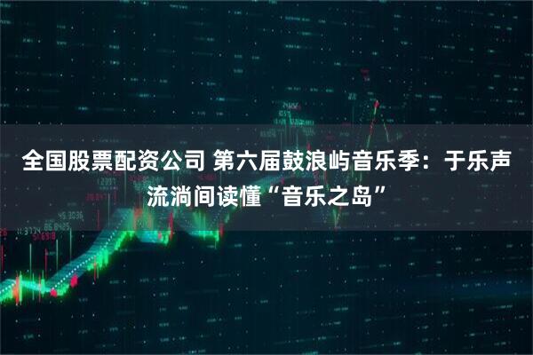 全国股票配资公司 第六届鼓浪屿音乐季：于乐声流淌间读懂“音乐之岛”