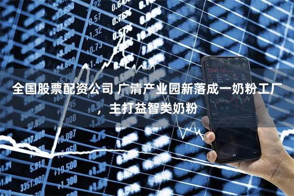 全国股票配资公司 广清产业园新落成一奶粉工厂，主打益智类奶粉