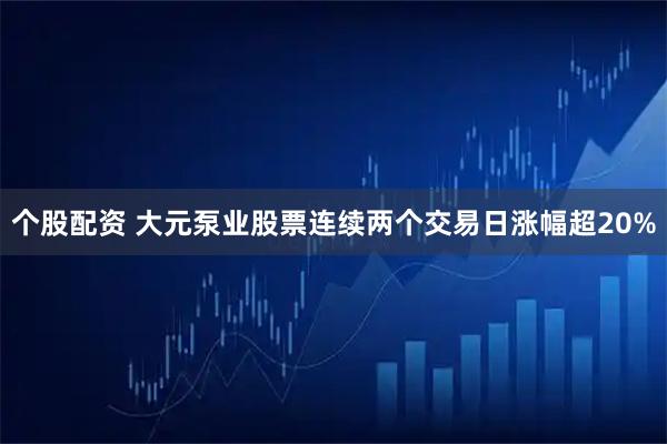 个股配资 大元泵业股票连续两个交易日涨幅超20%