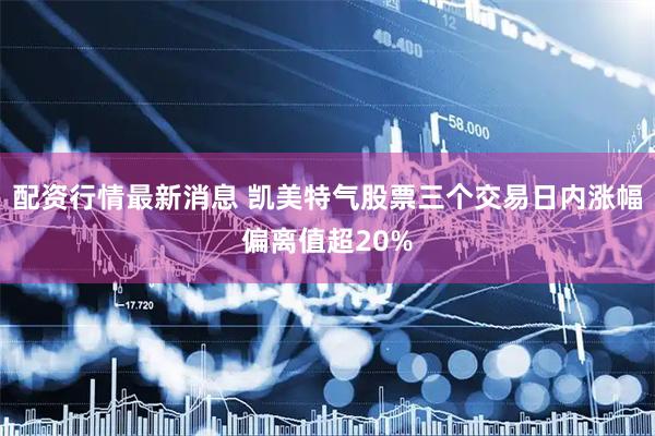 配资行情最新消息 凯美特气股票三个交易日内涨幅偏离值超20%