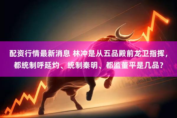 配资行情最新消息 林冲是从五品殿前龙卫指挥，都统制呼延灼、统制秦明、都监董平是几品？