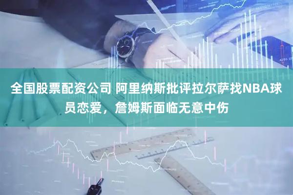 全国股票配资公司 阿里纳斯批评拉尔萨找NBA球员恋爱，詹姆斯面临无意中伤