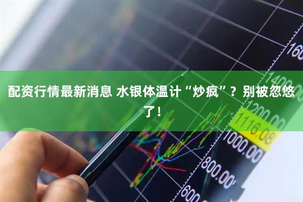 配资行情最新消息 水银体温计“炒疯”？别被忽悠了！