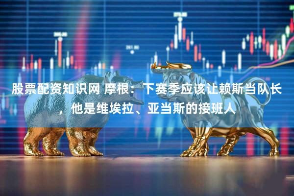 股票配资知识网 摩根：下赛季应该让赖斯当队长，他是维埃拉、亚当斯的接班人