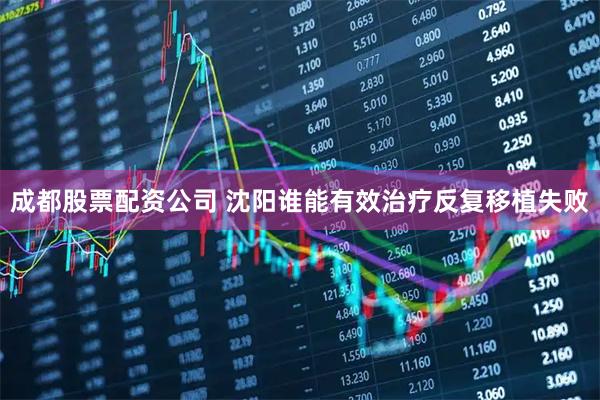 成都股票配资公司 沈阳谁能有效治疗反复移植失败