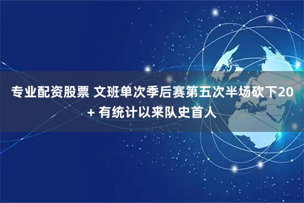 专业配资股票 文班单次季后赛第五次半场砍下20+ 有统计以来队史首人