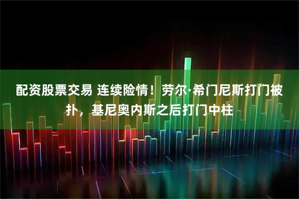 配资股票交易 连续险情！劳尔·希门尼斯打门被扑，基尼奥内斯之后打门中柱