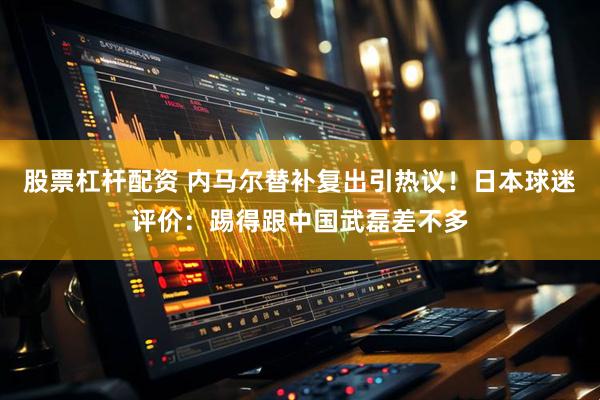 股票杠杆配资 内马尔替补复出引热议！日本球迷评价：踢得跟中国武磊差不多