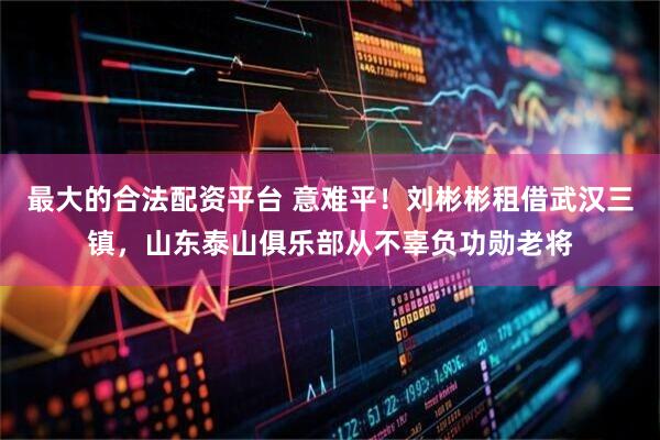 最大的合法配资平台 意难平！刘彬彬租借武汉三镇，山东泰山俱乐部从不辜负功勋老将
