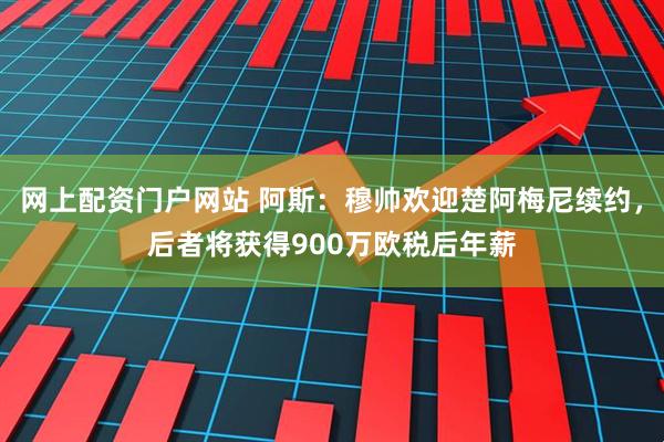 网上配资门户网站 阿斯：穆帅欢迎楚阿梅尼续约，后者将获得900万欧税后年薪