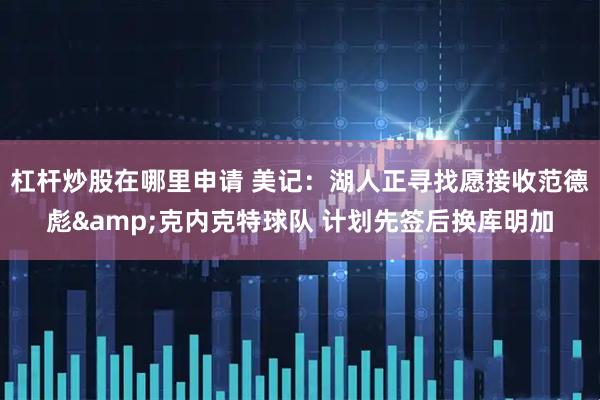 杠杆炒股在哪里申请 美记：湖人正寻找愿接收范德彪&克内克特球队 计划先签后换库明加