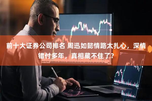 前十大证券公司排名 周迅如懿情路太扎心，深情错付多年，真相藏不住了？
