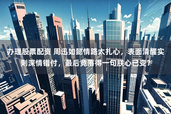 办理股票配资 周迅如懿情路太扎心，表面清醒实则深情错付，最后竟落得一句朕心已变？