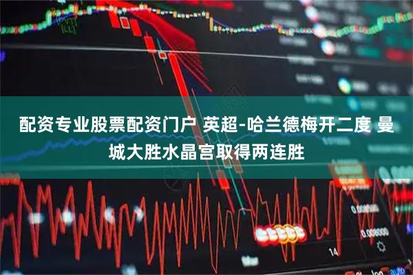 配资专业股票配资门户 英超-哈兰德梅开二度 曼城大胜水晶宫取得两连胜