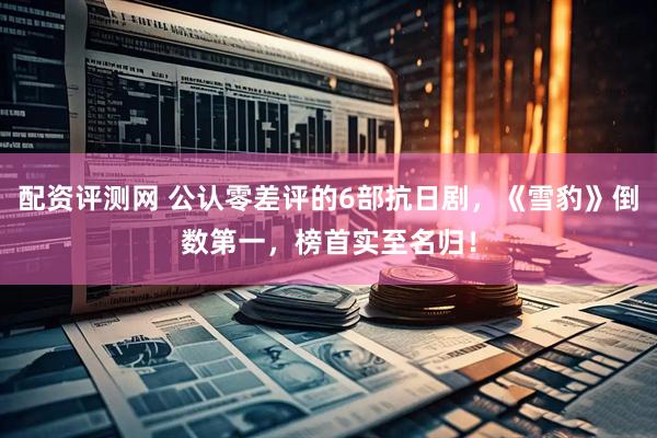 配资评测网 公认零差评的6部抗日剧，《雪豹》倒数第一，榜首实至名归！