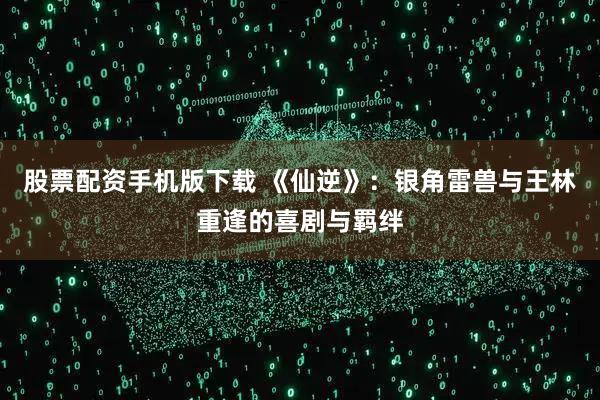 股票配资手机版下载 《仙逆》：银角雷兽与王林重逢的喜剧与羁绊